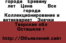 1.1) города : Еревану - 2750 лет › Цена ­ 149 - Все города Коллекционирование и антиквариат » Значки   . Тверская обл.,Осташков г.